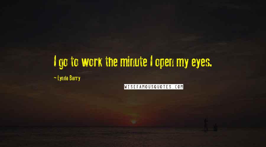 Lynda Barry Quotes: I go to work the minute I open my eyes.