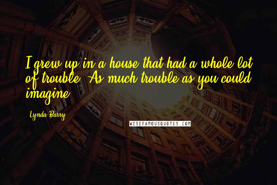 Lynda Barry Quotes: I grew up in a house that had a whole lot of trouble. As much trouble as you could imagine.