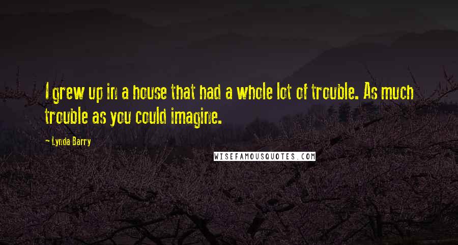 Lynda Barry Quotes: I grew up in a house that had a whole lot of trouble. As much trouble as you could imagine.
