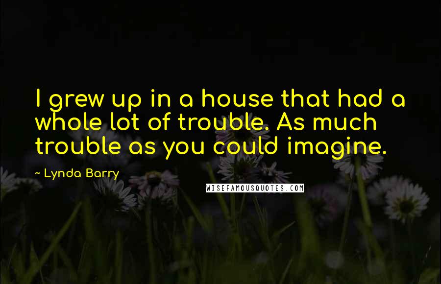 Lynda Barry Quotes: I grew up in a house that had a whole lot of trouble. As much trouble as you could imagine.