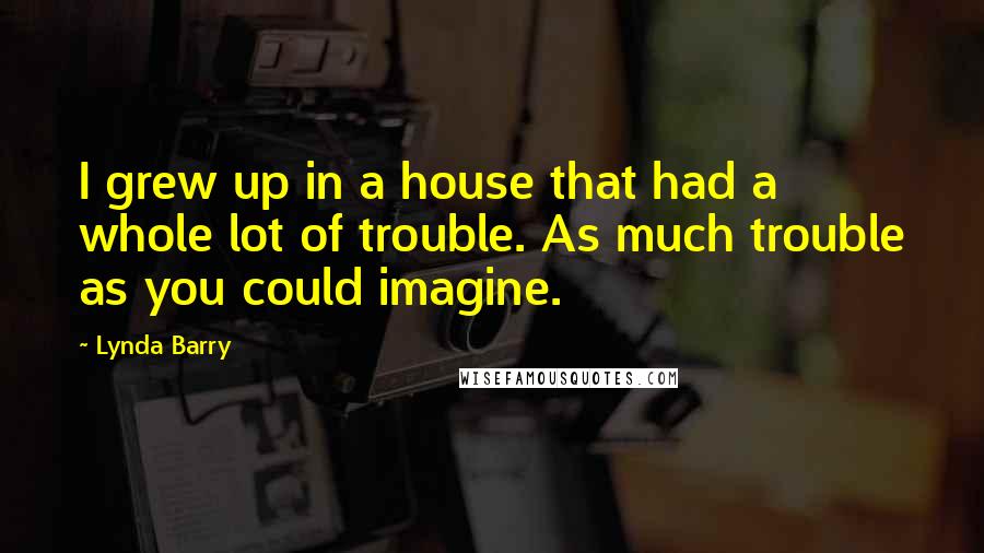 Lynda Barry Quotes: I grew up in a house that had a whole lot of trouble. As much trouble as you could imagine.