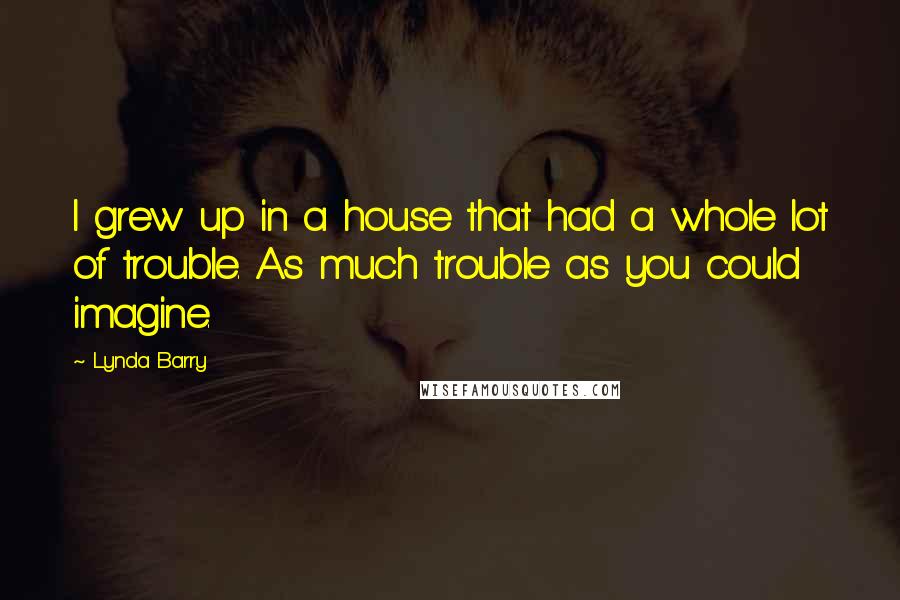 Lynda Barry Quotes: I grew up in a house that had a whole lot of trouble. As much trouble as you could imagine.