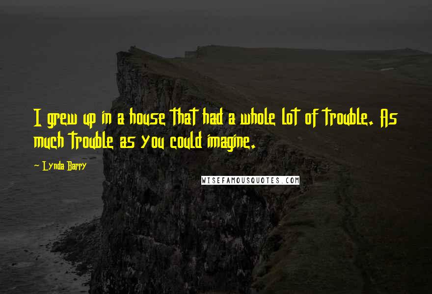 Lynda Barry Quotes: I grew up in a house that had a whole lot of trouble. As much trouble as you could imagine.