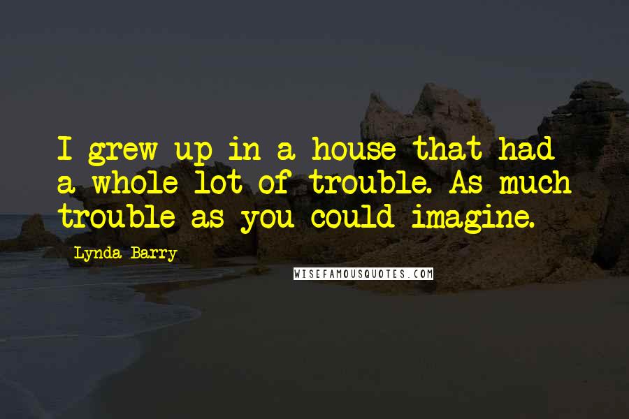 Lynda Barry Quotes: I grew up in a house that had a whole lot of trouble. As much trouble as you could imagine.