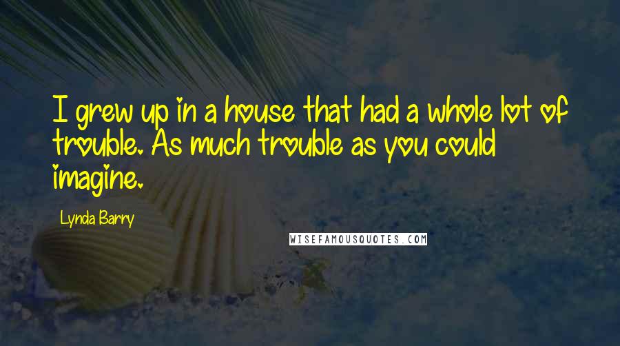Lynda Barry Quotes: I grew up in a house that had a whole lot of trouble. As much trouble as you could imagine.