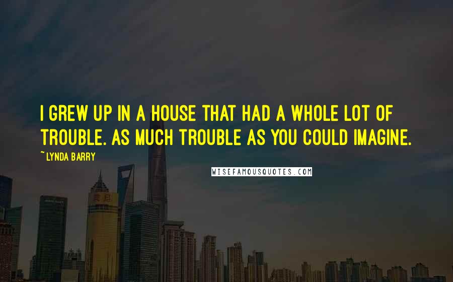 Lynda Barry Quotes: I grew up in a house that had a whole lot of trouble. As much trouble as you could imagine.