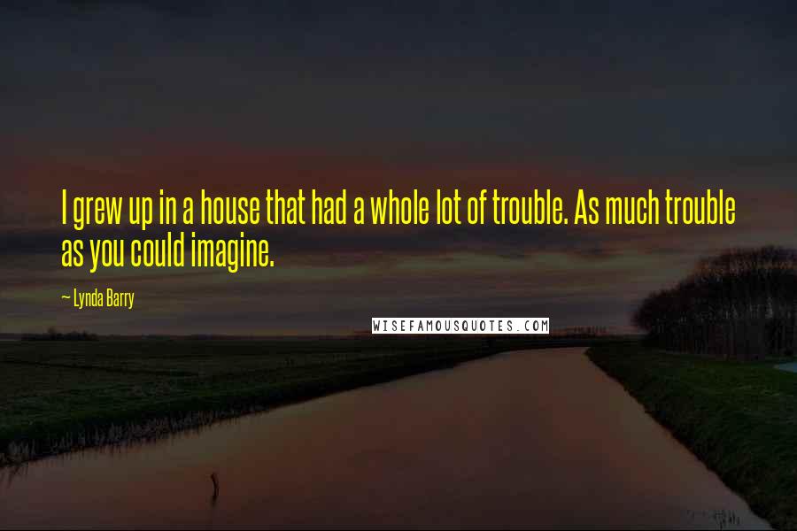 Lynda Barry Quotes: I grew up in a house that had a whole lot of trouble. As much trouble as you could imagine.