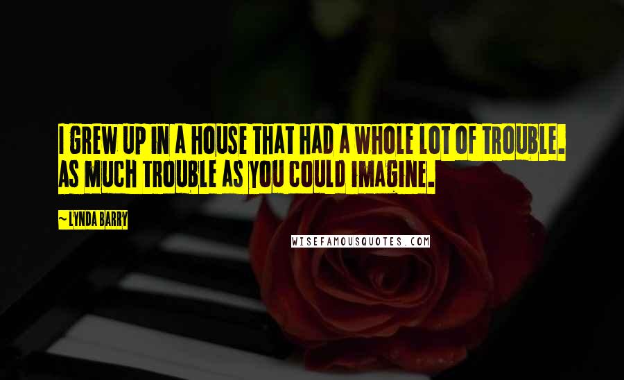 Lynda Barry Quotes: I grew up in a house that had a whole lot of trouble. As much trouble as you could imagine.