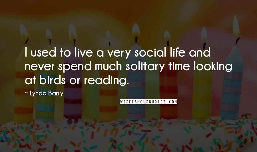 Lynda Barry Quotes: I used to live a very social life and never spend much solitary time looking at birds or reading.