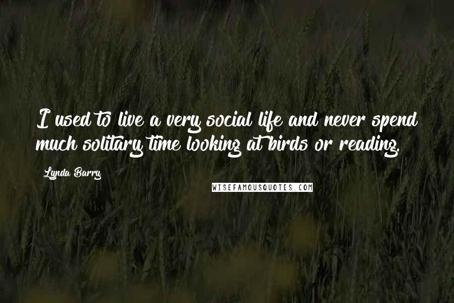 Lynda Barry Quotes: I used to live a very social life and never spend much solitary time looking at birds or reading.