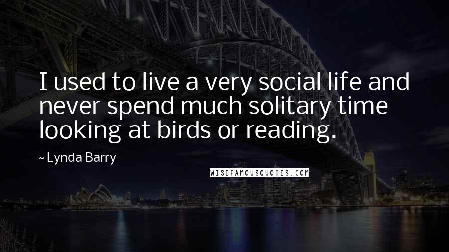Lynda Barry Quotes: I used to live a very social life and never spend much solitary time looking at birds or reading.
