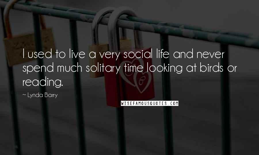 Lynda Barry Quotes: I used to live a very social life and never spend much solitary time looking at birds or reading.