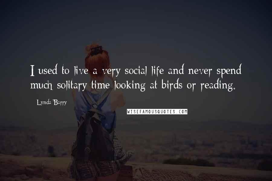 Lynda Barry Quotes: I used to live a very social life and never spend much solitary time looking at birds or reading.