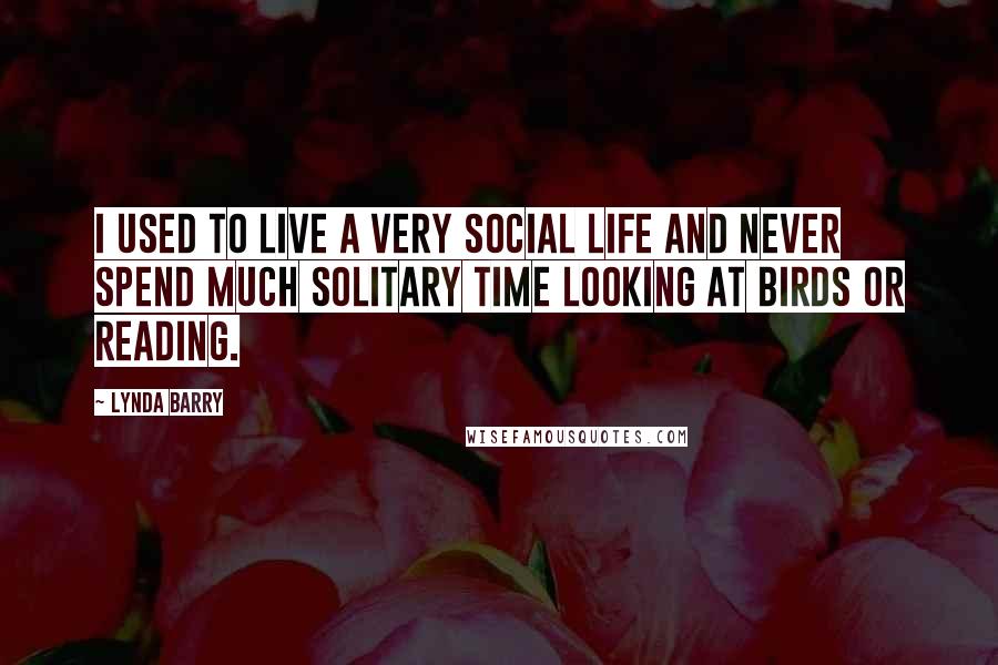 Lynda Barry Quotes: I used to live a very social life and never spend much solitary time looking at birds or reading.