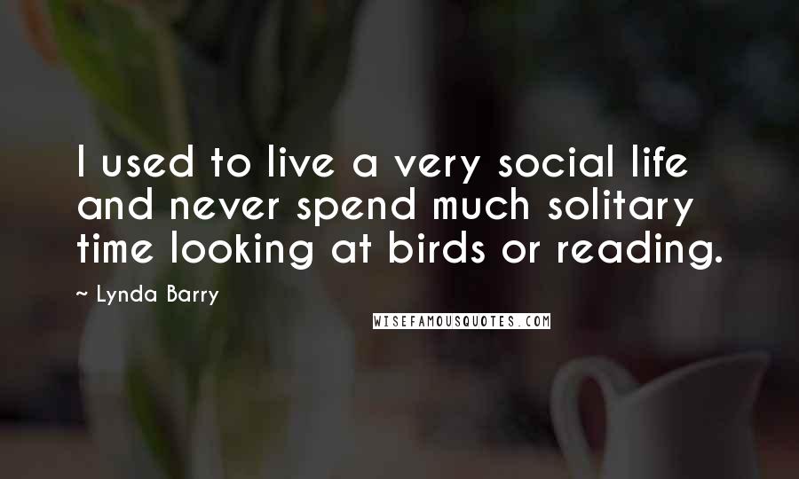 Lynda Barry Quotes: I used to live a very social life and never spend much solitary time looking at birds or reading.