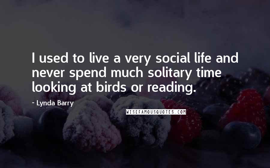 Lynda Barry Quotes: I used to live a very social life and never spend much solitary time looking at birds or reading.