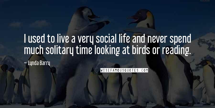 Lynda Barry Quotes: I used to live a very social life and never spend much solitary time looking at birds or reading.