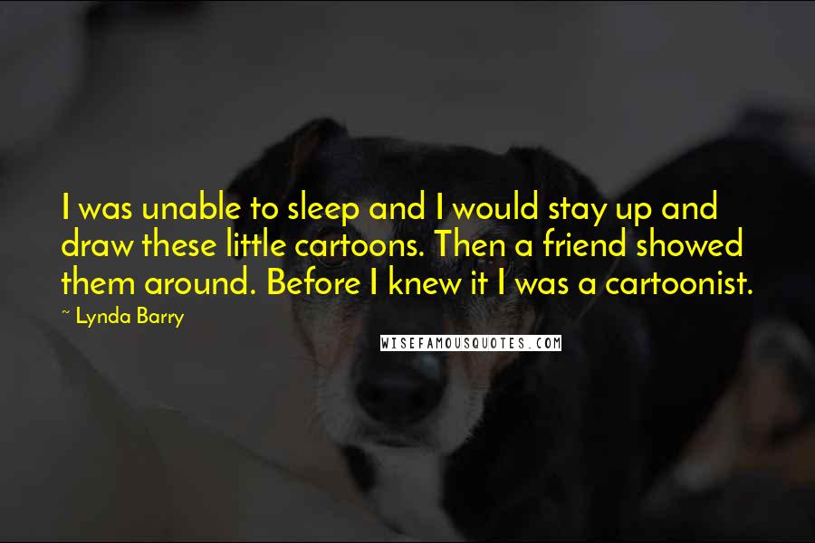 Lynda Barry Quotes: I was unable to sleep and I would stay up and draw these little cartoons. Then a friend showed them around. Before I knew it I was a cartoonist.