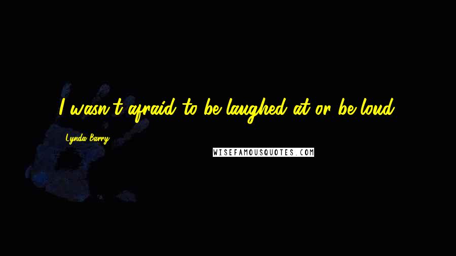 Lynda Barry Quotes: I wasn't afraid to be laughed at or be loud.