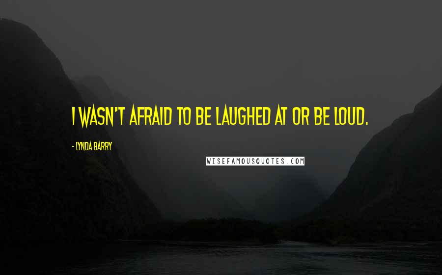 Lynda Barry Quotes: I wasn't afraid to be laughed at or be loud.