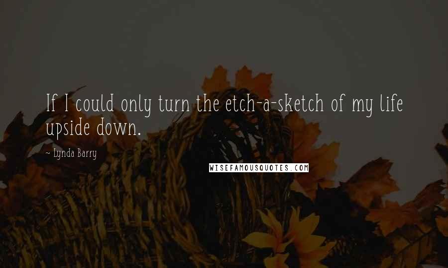 Lynda Barry Quotes: If I could only turn the etch-a-sketch of my life upside down.