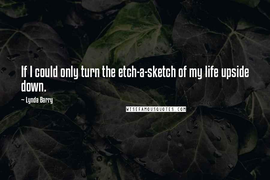 Lynda Barry Quotes: If I could only turn the etch-a-sketch of my life upside down.