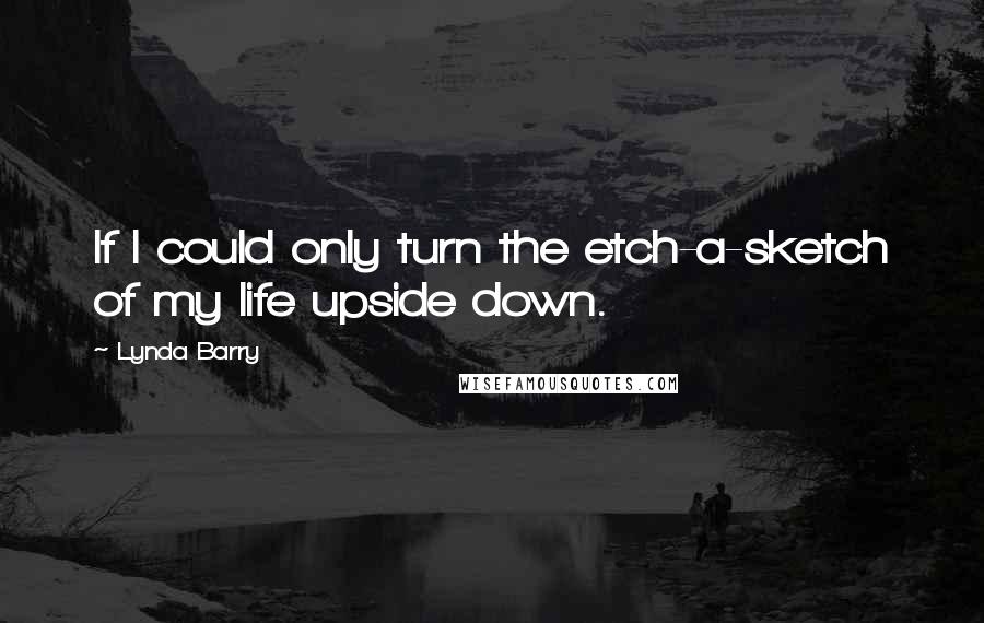 Lynda Barry Quotes: If I could only turn the etch-a-sketch of my life upside down.