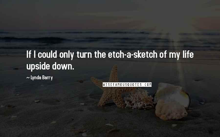 Lynda Barry Quotes: If I could only turn the etch-a-sketch of my life upside down.