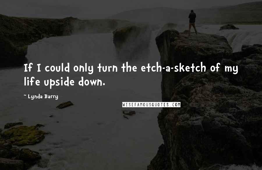 Lynda Barry Quotes: If I could only turn the etch-a-sketch of my life upside down.