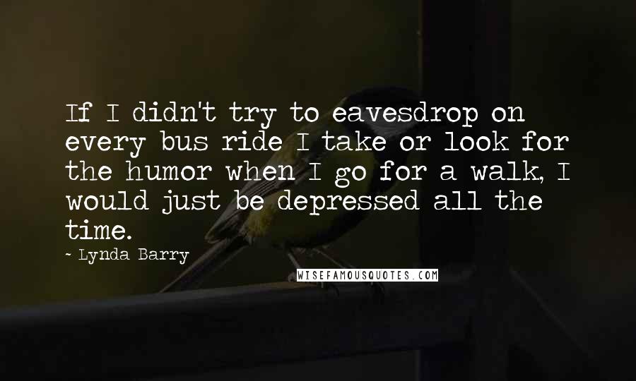 Lynda Barry Quotes: If I didn't try to eavesdrop on every bus ride I take or look for the humor when I go for a walk, I would just be depressed all the time.