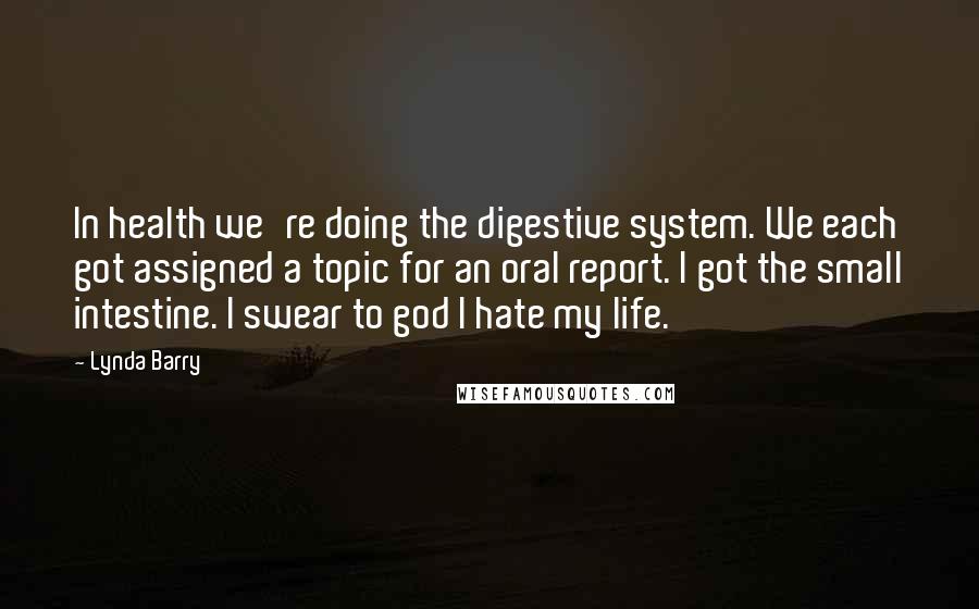Lynda Barry Quotes: In health we're doing the digestive system. We each got assigned a topic for an oral report. I got the small intestine. I swear to god I hate my life.