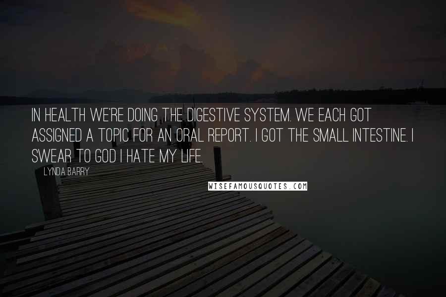 Lynda Barry Quotes: In health we're doing the digestive system. We each got assigned a topic for an oral report. I got the small intestine. I swear to god I hate my life.