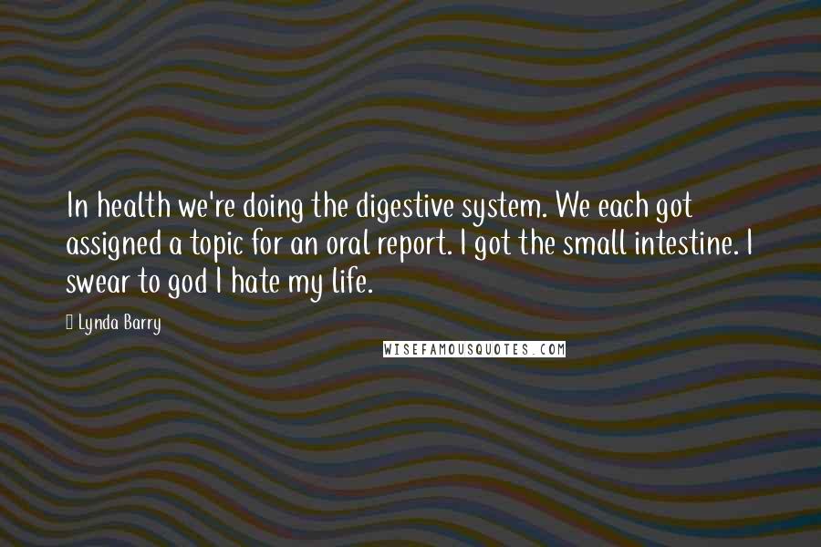 Lynda Barry Quotes: In health we're doing the digestive system. We each got assigned a topic for an oral report. I got the small intestine. I swear to god I hate my life.