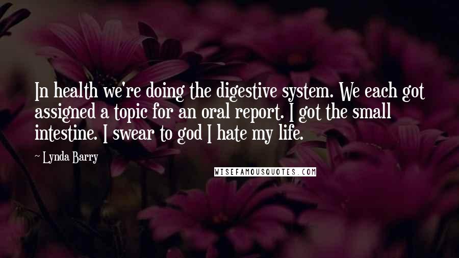 Lynda Barry Quotes: In health we're doing the digestive system. We each got assigned a topic for an oral report. I got the small intestine. I swear to god I hate my life.