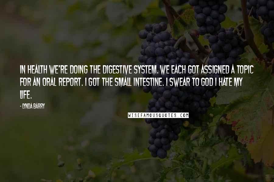 Lynda Barry Quotes: In health we're doing the digestive system. We each got assigned a topic for an oral report. I got the small intestine. I swear to god I hate my life.