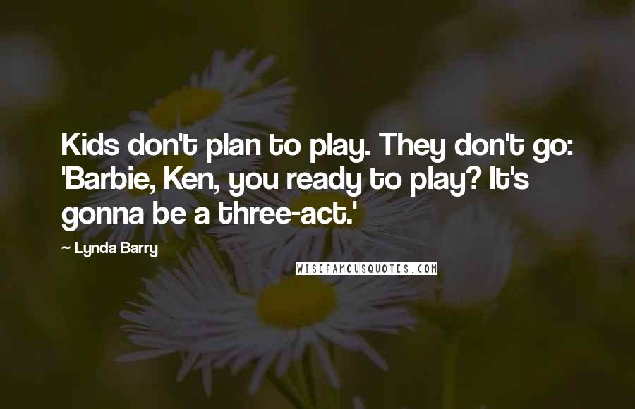 Lynda Barry Quotes: Kids don't plan to play. They don't go: 'Barbie, Ken, you ready to play? It's gonna be a three-act.'