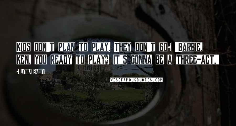 Lynda Barry Quotes: Kids don't plan to play. They don't go: 'Barbie, Ken, you ready to play? It's gonna be a three-act.'