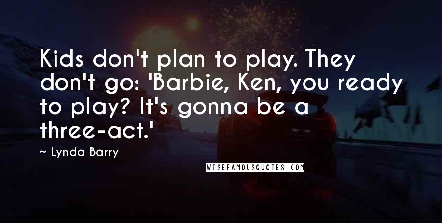 Lynda Barry Quotes: Kids don't plan to play. They don't go: 'Barbie, Ken, you ready to play? It's gonna be a three-act.'