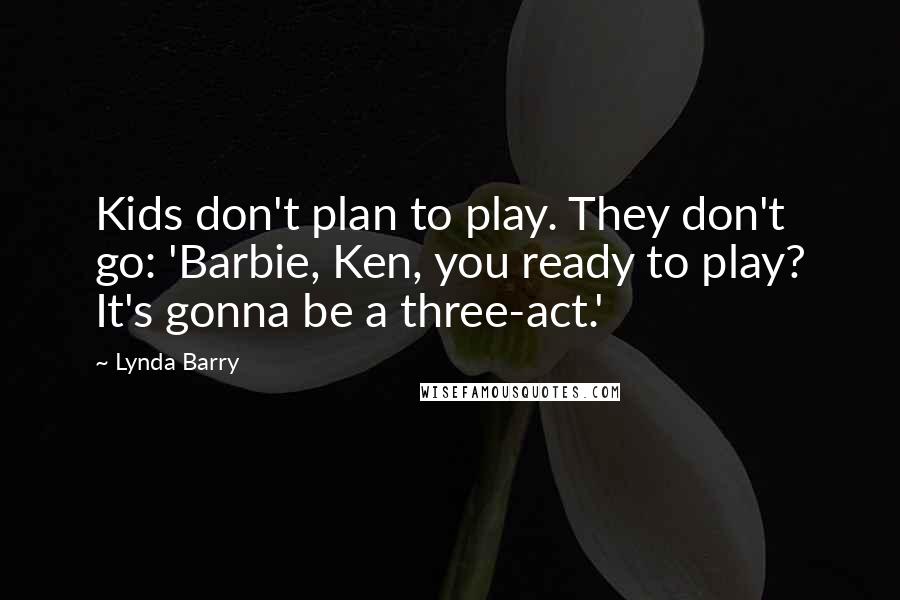 Lynda Barry Quotes: Kids don't plan to play. They don't go: 'Barbie, Ken, you ready to play? It's gonna be a three-act.'