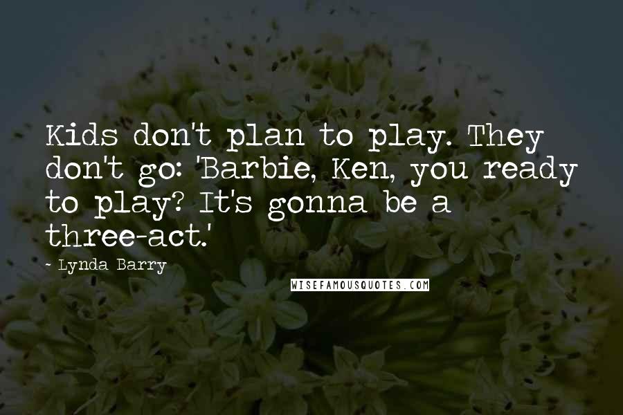 Lynda Barry Quotes: Kids don't plan to play. They don't go: 'Barbie, Ken, you ready to play? It's gonna be a three-act.'