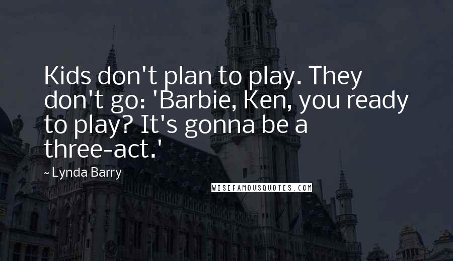 Lynda Barry Quotes: Kids don't plan to play. They don't go: 'Barbie, Ken, you ready to play? It's gonna be a three-act.'