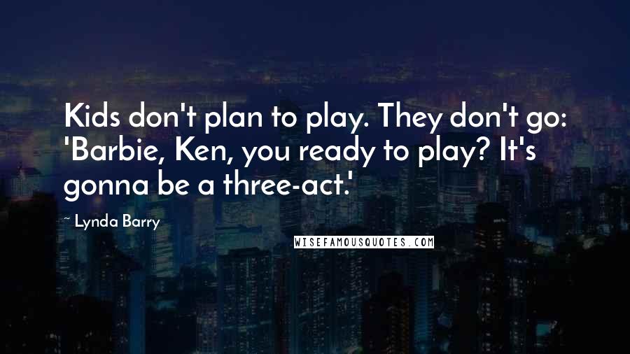 Lynda Barry Quotes: Kids don't plan to play. They don't go: 'Barbie, Ken, you ready to play? It's gonna be a three-act.'