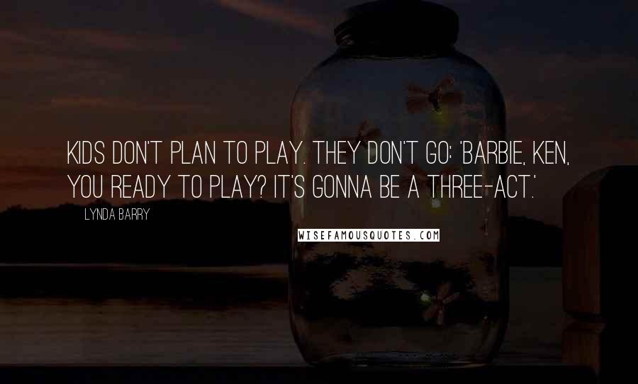 Lynda Barry Quotes: Kids don't plan to play. They don't go: 'Barbie, Ken, you ready to play? It's gonna be a three-act.'