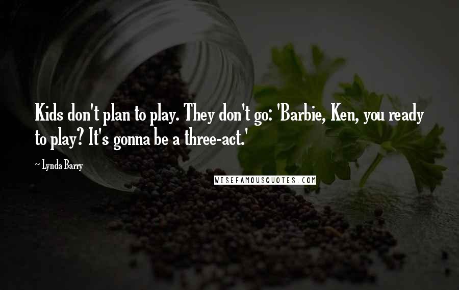 Lynda Barry Quotes: Kids don't plan to play. They don't go: 'Barbie, Ken, you ready to play? It's gonna be a three-act.'