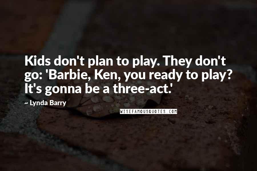 Lynda Barry Quotes: Kids don't plan to play. They don't go: 'Barbie, Ken, you ready to play? It's gonna be a three-act.'