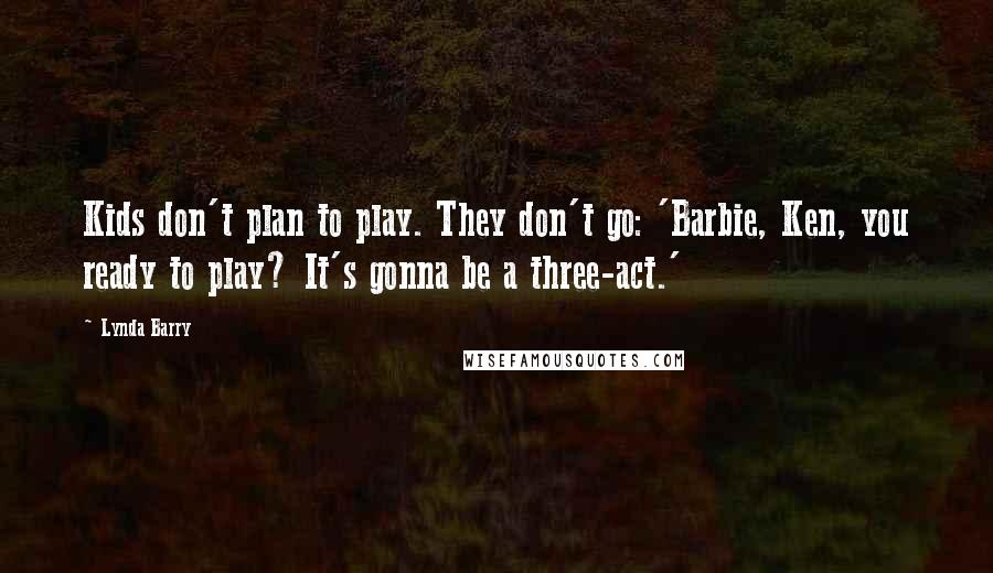 Lynda Barry Quotes: Kids don't plan to play. They don't go: 'Barbie, Ken, you ready to play? It's gonna be a three-act.'