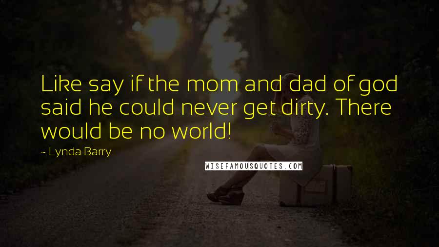 Lynda Barry Quotes: Like say if the mom and dad of god said he could never get dirty. There would be no world!
