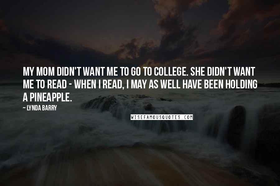 Lynda Barry Quotes: My mom didn't want me to go to college. She didn't want me to read - when I read, I may as well have been holding a pineapple.