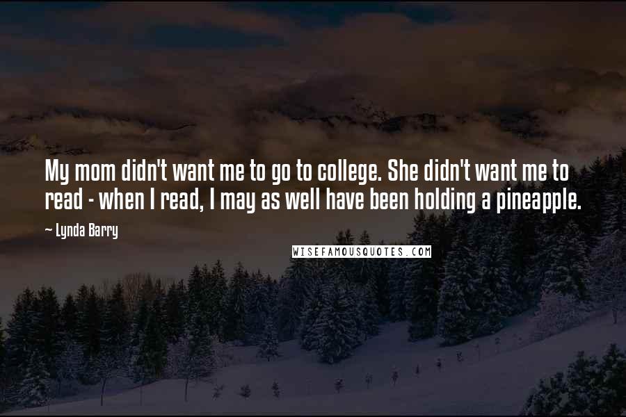 Lynda Barry Quotes: My mom didn't want me to go to college. She didn't want me to read - when I read, I may as well have been holding a pineapple.