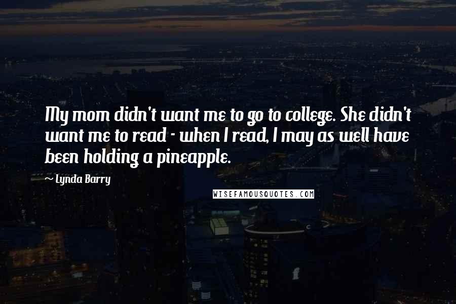 Lynda Barry Quotes: My mom didn't want me to go to college. She didn't want me to read - when I read, I may as well have been holding a pineapple.